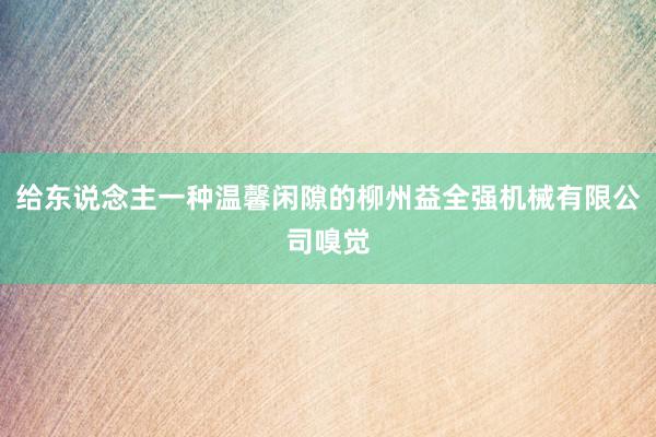 给东说念主一种温馨闲隙的柳州益全强机械有限公司嗅觉